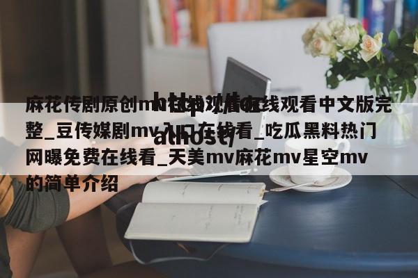 麻花传剧原创mv在线观看在线观看中文版完整_豆传媒剧mv入口在线看_吃瓜黑料热门网曝免费在线看_天美mv麻花mv星空mv的简单介绍